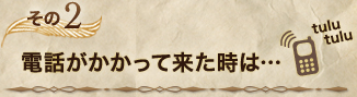 ＜その2＞電話がかかって来た時は…