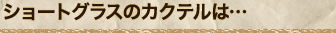 ショートグラスのカクテルは…